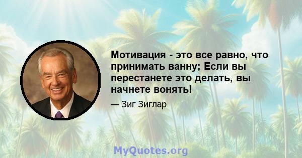 Мотивация - это все равно, что принимать ванну; Если вы перестанете это делать, вы начнете вонять!