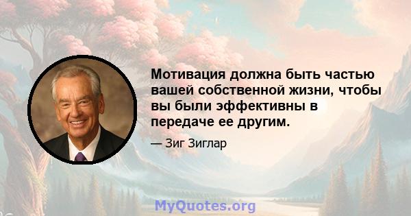 Мотивация должна быть частью вашей собственной жизни, чтобы вы были эффективны в передаче ее другим.