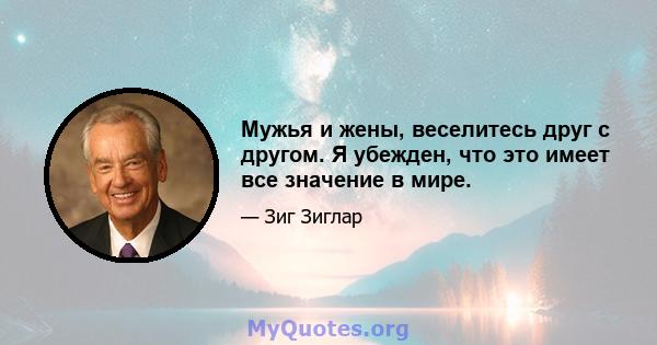 Мужья и жены, веселитесь друг с другом. Я убежден, что это имеет все значение в мире.