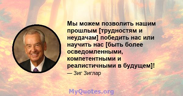 Мы можем позволить нашим прошлым [трудностям и неудачам] победить нас или научить нас [быть более осведомленными, компетентными и реалистичными в будущем]!