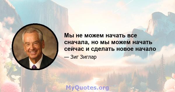 Мы не можем начать все сначала, но мы можем начать сейчас и сделать новое начало