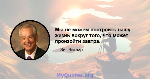 Мы не можем построить нашу жизнь вокруг того, что может произойти завтра.