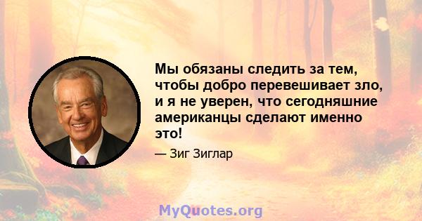 Мы обязаны следить за тем, чтобы добро перевешивает зло, и я не уверен, что сегодняшние американцы сделают именно это!