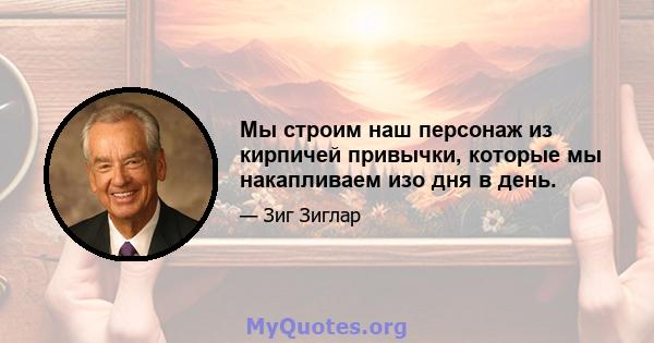 Мы строим наш персонаж из кирпичей привычки, которые мы накапливаем изо дня в день.