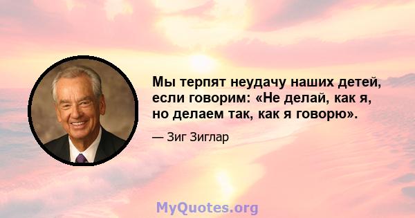 Мы терпят неудачу наших детей, если говорим: «Не делай, как я, но делаем так, как я говорю».