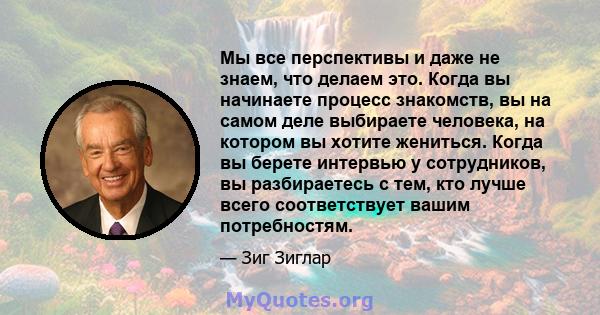 Мы все перспективы и даже не знаем, что делаем это. Когда вы начинаете процесс знакомств, вы на самом деле выбираете человека, на котором вы хотите жениться. Когда вы берете интервью у сотрудников, вы разбираетесь с