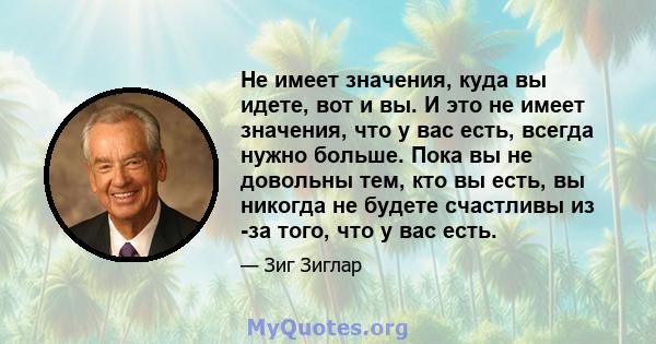 Не имеет значения, куда вы идете, вот и вы. И это не имеет значения, что у вас есть, всегда нужно больше. Пока вы не довольны тем, кто вы есть, вы никогда не будете счастливы из -за того, что у вас есть.