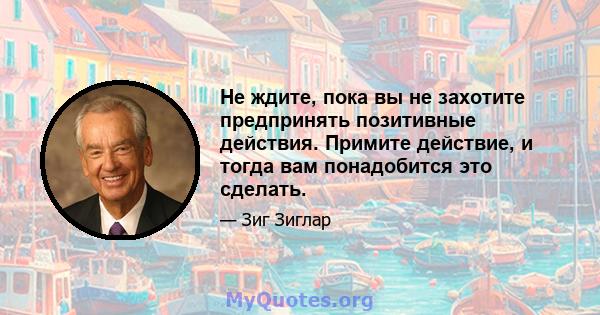 Не ждите, пока вы не захотите предпринять позитивные действия. Примите действие, и тогда вам понадобится это сделать.