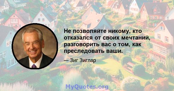 Не позволяйте никому, кто отказался от своих мечтаний, разговорить вас о том, как преследовать ваши.