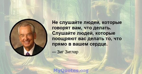 Не слушайте людей, которые говорят вам, что делать. Слушайте людей, которые поощряют вас делать то, что прямо в вашем сердце.