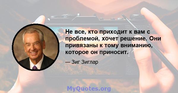 Не все, кто приходит к вам с проблемой, хочет решение. Они привязаны к тому вниманию, которое он приносит.