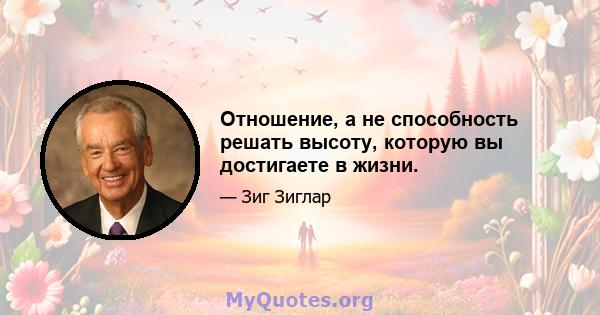 Отношение, а не способность решать высоту, которую вы достигаете в жизни.