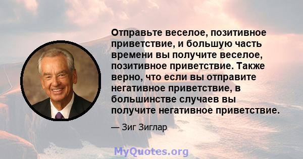 Отправьте веселое, позитивное приветствие, и большую часть времени вы получите веселое, позитивное приветствие. Также верно, что если вы отправите негативное приветствие, в большинстве случаев вы получите негативное