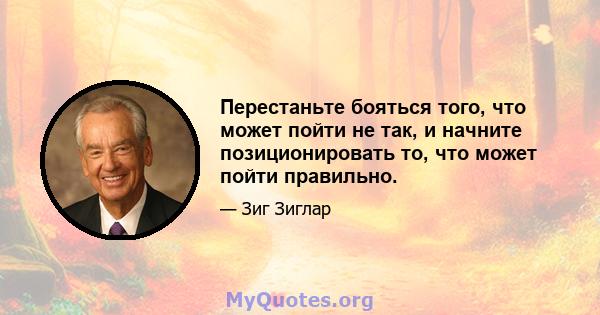 Перестаньте бояться того, что может пойти не так, и начните позиционировать то, что может пойти правильно.