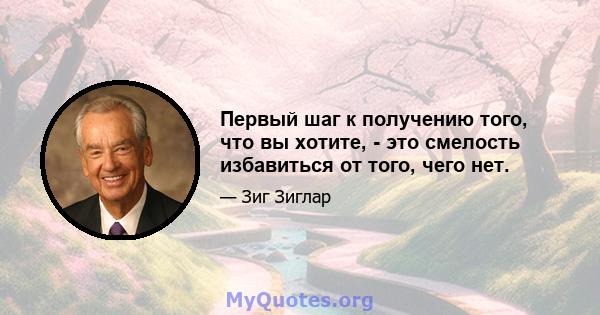 Первый шаг к получению того, что вы хотите, - это смелость избавиться от того, чего нет.