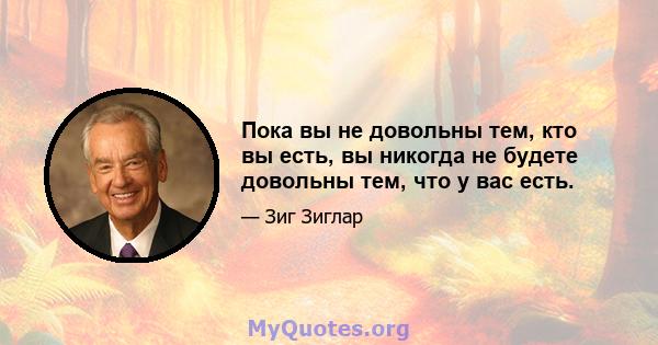 Пока вы не довольны тем, кто вы есть, вы никогда не будете довольны тем, что у вас есть.