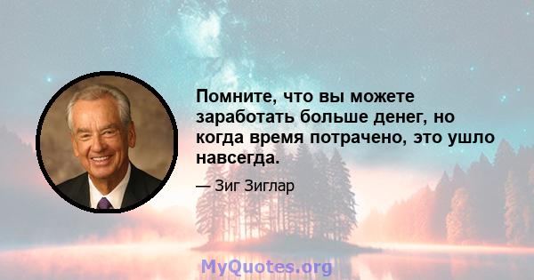 Помните, что вы можете заработать больше денег, но когда время потрачено, это ушло навсегда.