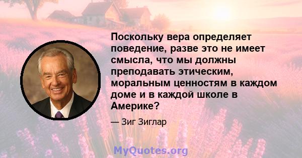 Поскольку вера определяет поведение, разве это не имеет смысла, что мы должны преподавать этическим, моральным ценностям в каждом доме и в каждой школе в Америке?