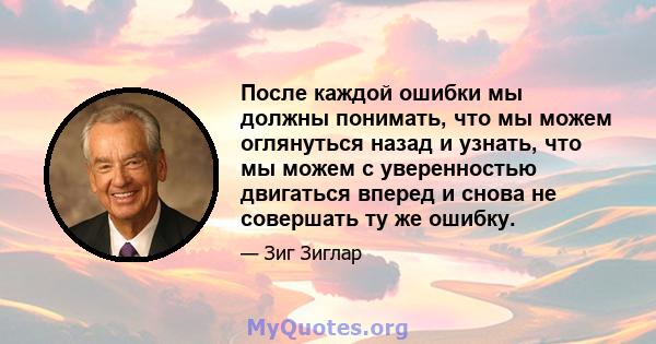 После каждой ошибки мы должны понимать, что мы можем оглянуться назад и узнать, что мы можем с уверенностью двигаться вперед и снова не совершать ту же ошибку.