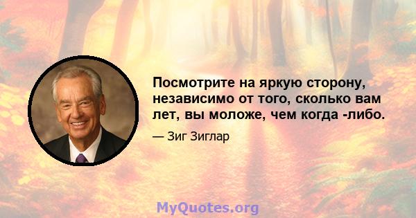 Посмотрите на яркую сторону, независимо от того, сколько вам лет, вы моложе, чем когда -либо.