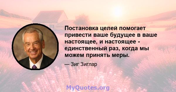 Постановка целей помогает привести ваше будущее в ваше настоящее, и настоящее - единственный раз, когда мы можем принять меры.