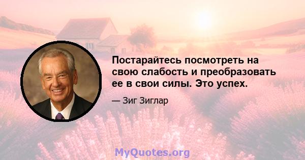 Постарайтесь посмотреть на свою слабость и преобразовать ее в свои силы. Это успех.