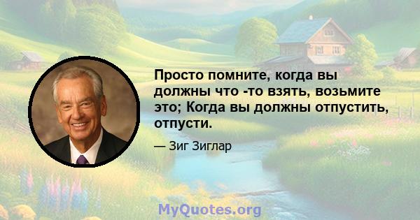 Просто помните, когда вы должны что -то взять, возьмите это; Когда вы должны отпустить, отпусти.