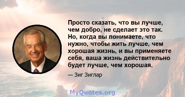 Просто сказать, что вы лучше, чем добро, не сделает это так. Но, когда вы понимаете, что нужно, чтобы жить лучше, чем хорошая жизнь, и вы применяете себя, ваша жизнь действительно будет лучше, чем хорошая.