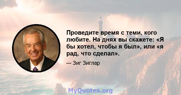 Проведите время с теми, кого любите. На днях вы скажете: «Я бы хотел, чтобы я был», или «я рад, что сделал».