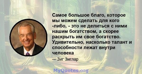 Самое большое благо, которое мы можем сделать для кого -либо, - это не делиться с ними нашим богатством, а скорее раскрыть им свое богатство. Удивительно, насколько талант и способности лежат внутри человека