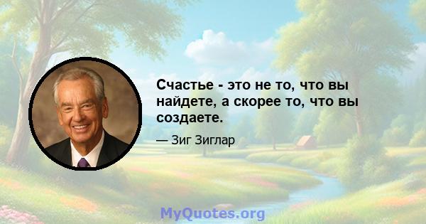 Счастье - это не то, что вы найдете, а скорее то, что вы создаете.