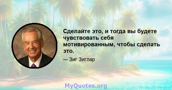 Сделайте это, и тогда вы будете чувствовать себя мотивированным, чтобы сделать это.