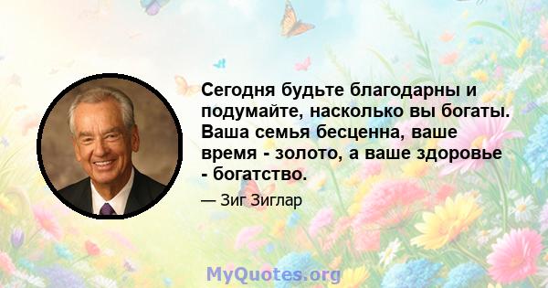 Сегодня будьте благодарны и подумайте, насколько вы богаты. Ваша семья бесценна, ваше время - золото, а ваше здоровье - богатство.