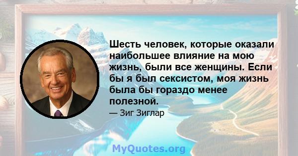 Шесть человек, которые оказали наибольшее влияние на мою жизнь, были все женщины. Если бы я был сексистом, моя жизнь была бы гораздо менее полезной.