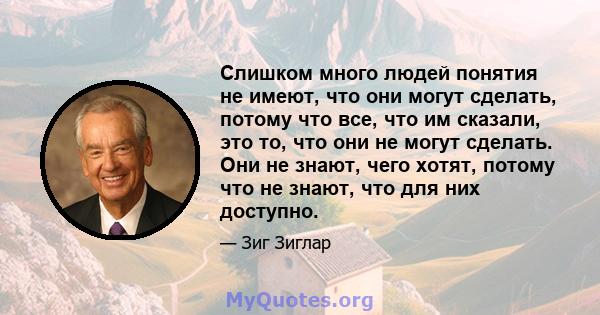 Слишком много людей понятия не имеют, что они могут сделать, потому что все, что им сказали, это то, что они не могут сделать. Они не знают, чего хотят, потому что не знают, что для них доступно.