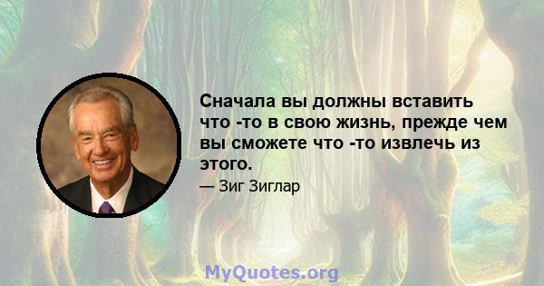 Сначала вы должны вставить что -то в свою жизнь, прежде чем вы сможете что -то извлечь из этого.