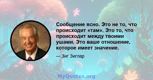 Сообщение ясно. Это не то, что происходит «там». Это то, что происходит между твоими ушами. Это ваше отношение, которое имеет значение.