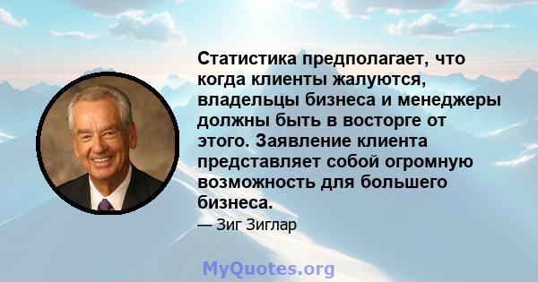 Статистика предполагает, что когда клиенты жалуются, владельцы бизнеса и менеджеры должны быть в восторге от этого. Заявление клиента представляет собой огромную возможность для большего бизнеса.