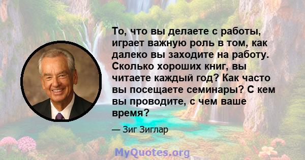 То, что вы делаете с работы, играет важную роль в том, как далеко вы заходите на работу. Сколько хороших книг, вы читаете каждый год? Как часто вы посещаете семинары? С кем вы проводите, с чем ваше время?