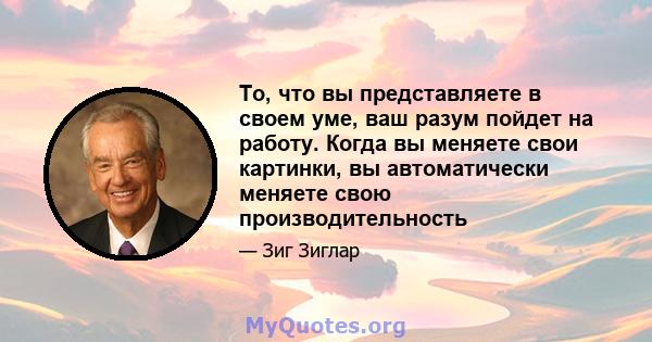 То, что вы представляете в своем уме, ваш разум пойдет на работу. Когда вы меняете свои картинки, вы автоматически меняете свою производительность