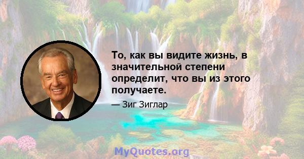 То, как вы видите жизнь, в значительной степени определит, что вы из этого получаете.