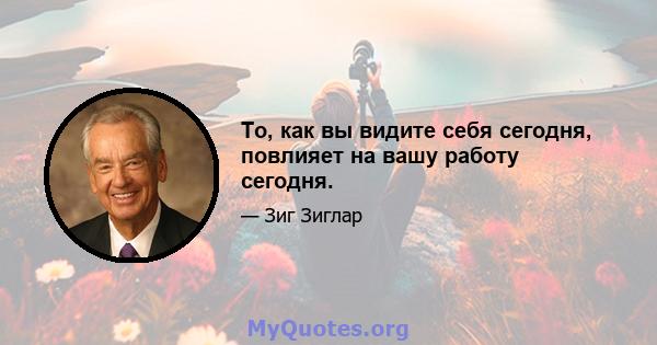 То, как вы видите себя сегодня, повлияет на вашу работу сегодня.