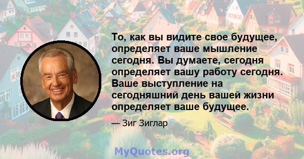 То, как вы видите свое будущее, определяет ваше мышление сегодня. Вы думаете, сегодня определяет вашу работу сегодня. Ваше выступление на сегодняшний день вашей жизни определяет ваше будущее.