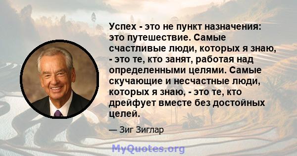 Успех - это не пункт назначения: это путешествие. Самые счастливые люди, которых я знаю, - это те, кто занят, работая над определенными целями. Самые скучающие и несчастные люди, которых я знаю, - это те, кто дрейфует