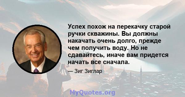 Успех похож на перекачку старой ручки скважины. Вы должны накачать очень долго, прежде чем получить воду. Но не сдавайтесь, иначе вам придется начать все сначала.