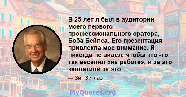 В 25 лет я был в аудитории моего первого профессионального оратора, Боба Бейлса. Его презентация привлекла мое внимание. Я никогда не видел, чтобы кто -то так веселил «на работе», и за это заплатили за это!