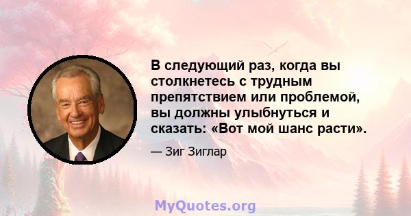 В следующий раз, когда вы столкнетесь с трудным препятствием или проблемой, вы должны улыбнуться и сказать: «Вот мой шанс расти».