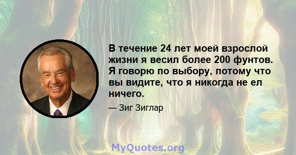 В течение 24 лет моей взрослой жизни я весил более 200 фунтов. Я говорю по выбору, потому что вы видите, что я никогда не ел ничего.