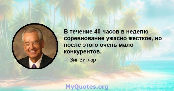 В течение 40 часов в неделю соревнование ужасно жесткое, но после этого очень мало конкурентов.