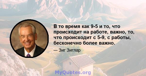 В то время как 9-5 и то, что происходит на работе, важно, то, что происходит с 5-9, с работы, бесконечно более важно.